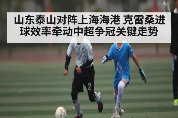 山东泰山对阵上海海港 克雷桑进球效率牵动中超争冠关键走势