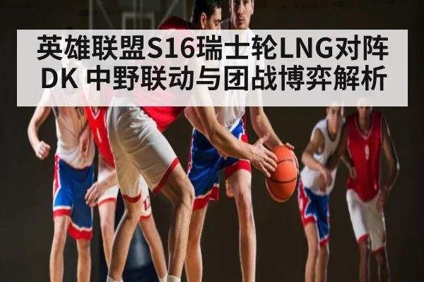 英雄联盟S16瑞士轮LNG对阵DK 中野联动与团战博弈解析